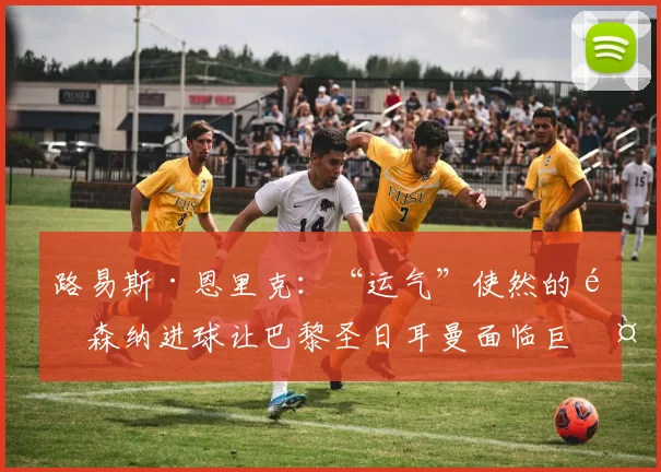 路易斯·恩里克：“运气”使然的阿森纳进球让巴黎圣日耳曼面临巨大挑战